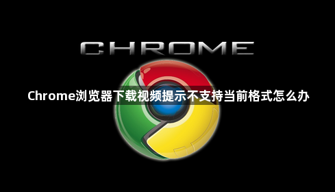 Chrome浏览器下载视频提示不支持当前格式怎么办1
