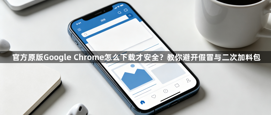 官方原版Google Chrome怎么下载才安全?教你避开假冒与二次加料包1